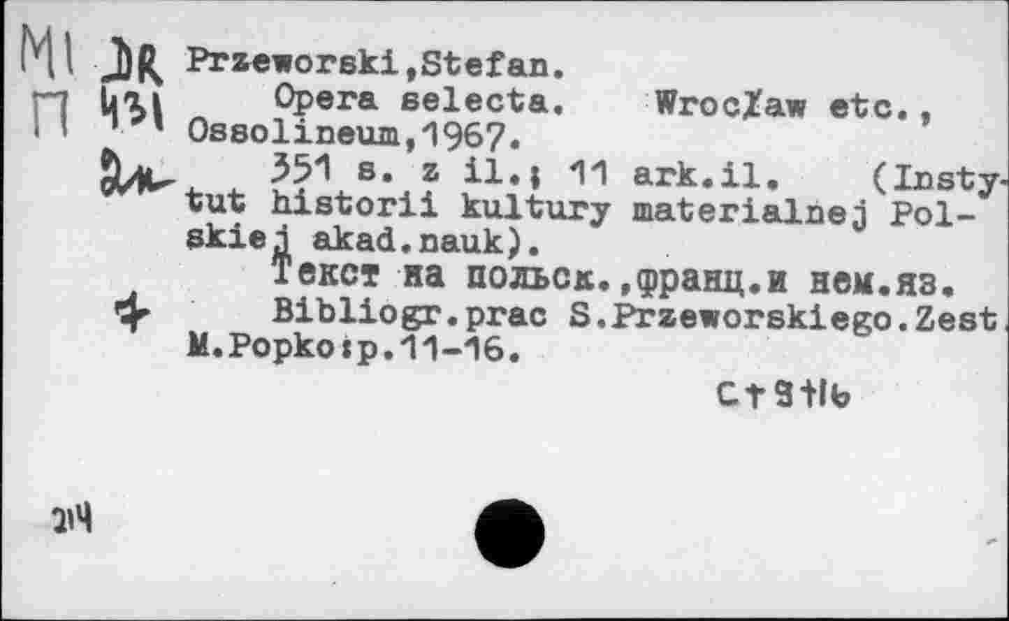 ﻿J)R Przeworski.Stefan.
üai Opera selecta. Wroclaw etc..
1 ’ 0ssolineum,1967.
351 s. z il.| 11 ark.il. (Insty-tut historii kultury materialise j Pol-akiej akad.nauk).
Текст на польок..франц.и нем.яз.
4^ Bibliogr.prac S.Przeworskiego.Zest M.Popkoip.11-16.
CtS+lb